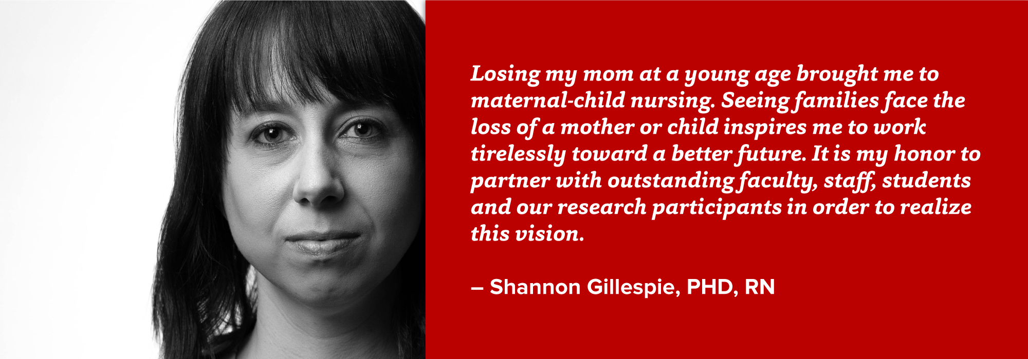 portrait of Shannon Gillespie with quote: Losing my mom at a young age brought me to maternal-child nursing. Seeing families face the loss of a mother or child inspires me to work tirelessly toward a better future. It is my honor to partner with outstanding faculty, staff, students and our research participants in order to realize this vision.  – Shannon Gillespie, PHD, RN