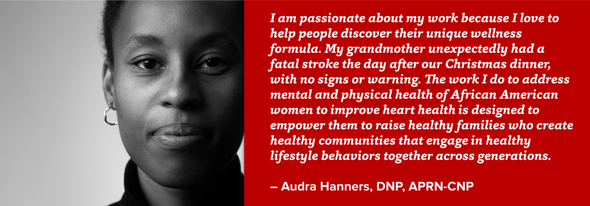 portrait of Audra Hanners with quote: I am passionate about my work because I love to help people discover their unique wellness formula. My grandmother unexpectedly had a fatal stroke the day after our Christmas dinner, with no signs or warning. The work I do to address mental and physical health of African American women to improve heart health is designed to empower them to raise healthy families who create healthy communities that engage in healthy lifestyle behaviors together across generations.  – Audra Hanners, DNP, APRN-CNP