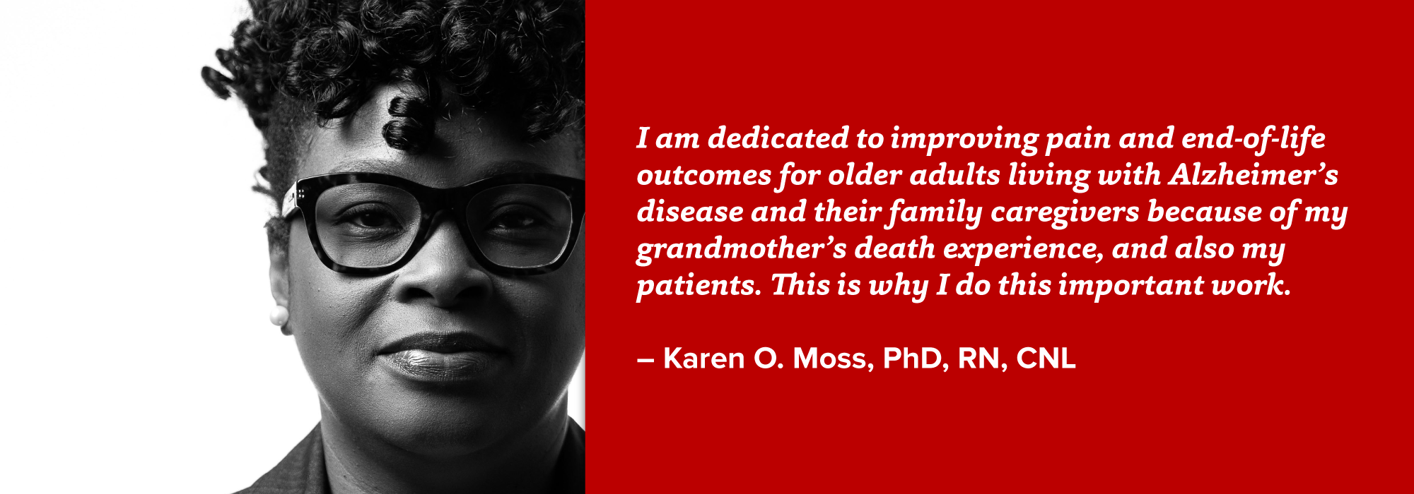 portrait of Karen Moss with quote: I am dedicated to improving pain and end-of-life outcomes for older adults living with Alzheimer’s disease and their family caregivers because of my grandmother’s death experience, and also my patients. This is why I do this important work.  – Karen O. Moss, PhD, RN, CNL