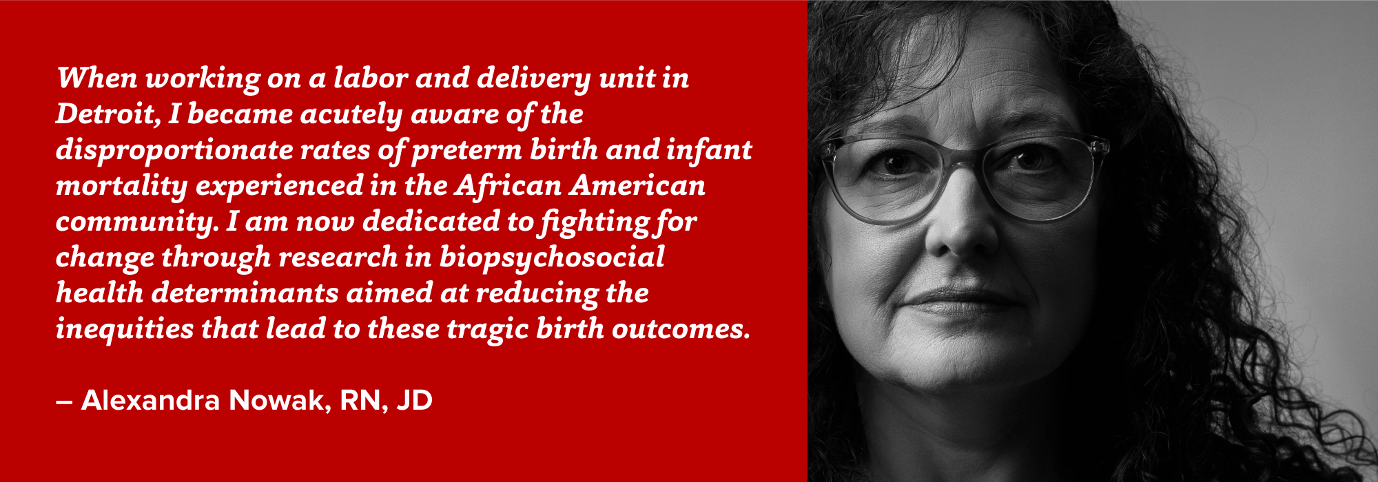 portrait of Alexandra Nowak with quote: When working on a labor and delivery unit in Detroit, I became acutely aware of the disproportionate rates of preterm birth and infant mortality experienced in the African American community. I am now dedicated to fighting for change through research in biopsychosocial health determinants aimed at reducing the inequities that lead to these tragic birth outcomes.  – Alexandra Nowak, RN, JD