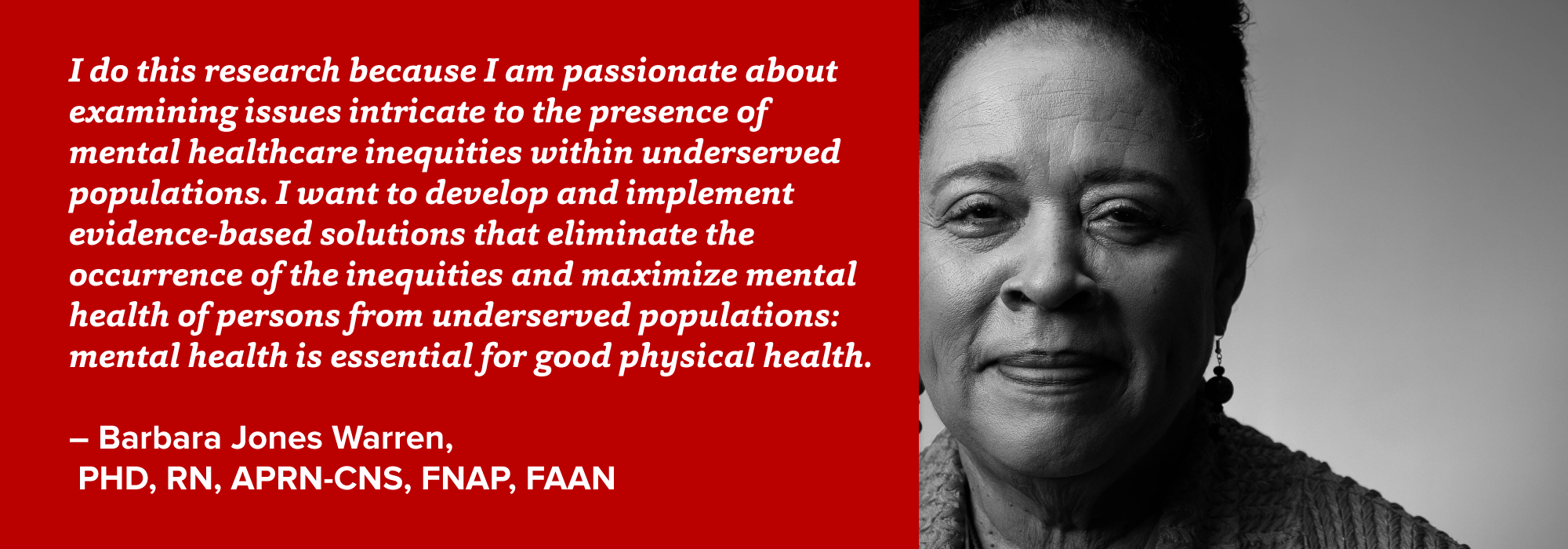 portrait of Barbara Warren with quote: I do this research because I am passionate about examining issues intricate to the presence of mental healthcare inequities within underserved populations. I want to develop and implement evidence-based solutions that eliminate the occurrence of the inequities and maximize mental health of persons from underserved populations: mental health is essential for good physical health.  – Barbara Jones Warren,  PHD, RN, APRN-CNS, FNAP, FAAN