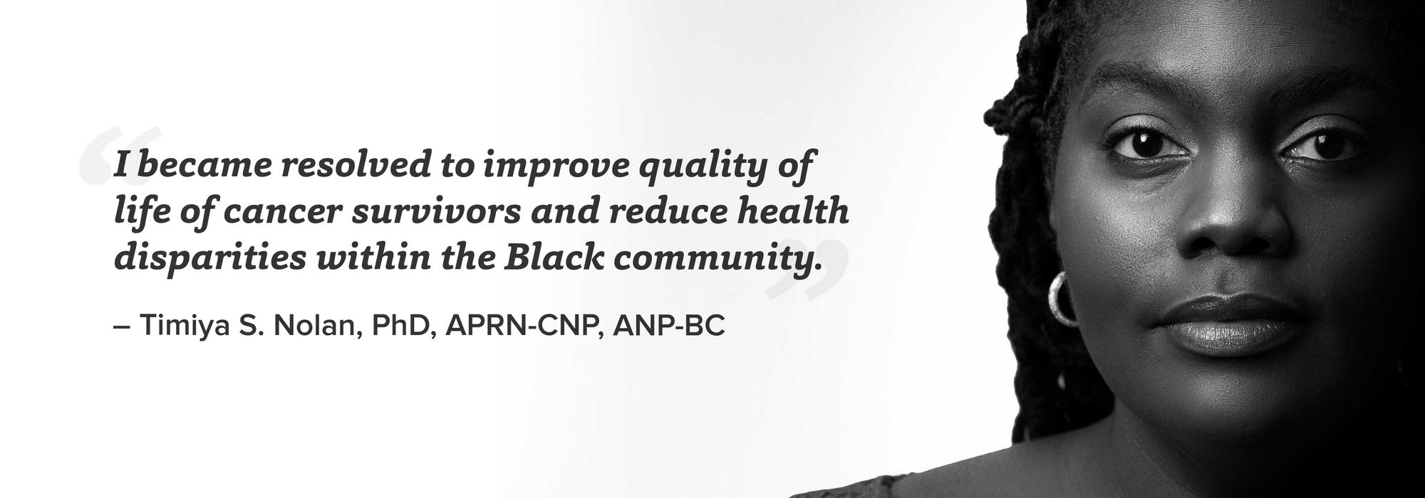 black and white portrait of Timiya Nolan with quote "I became resolved to improve quality of life of cancer survivors and reduce health disparities within the Black community. – Timiya S. Nolan, PhD, APRN-CNP, ANP-BC"
