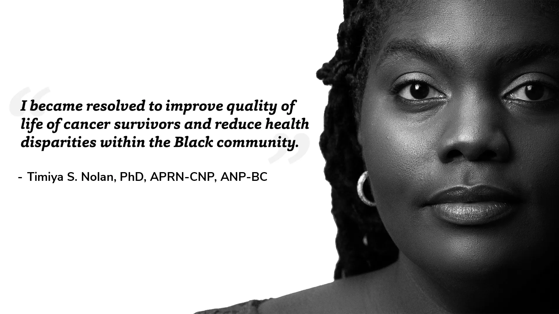 black and white portrait of Timiya Nolan with quote "I became resolved to improve quality of life of cancer survivors and reduce health disparities within the Black community. – Timiya S. Nolan, PhD, APRN-CNP, ANP-BC"